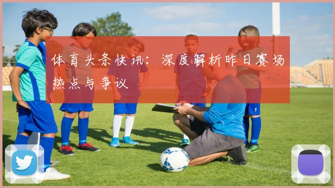 体育头条快讯:深度解析昨日赛场热点与争议