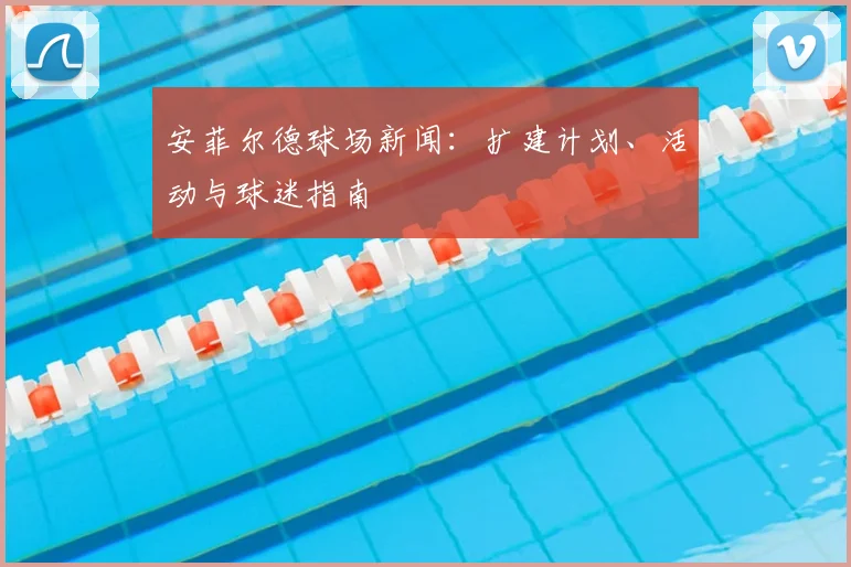 安菲尔德球场新闻:扩建计划、活动与球迷指南