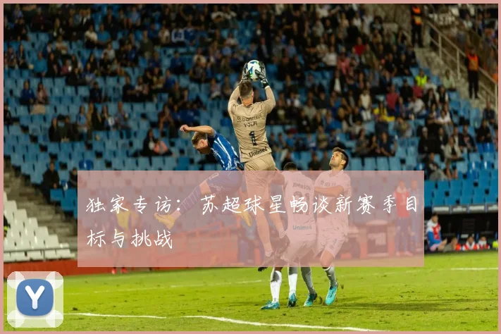 独家专访:苏超球星畅谈新赛季目标与挑战