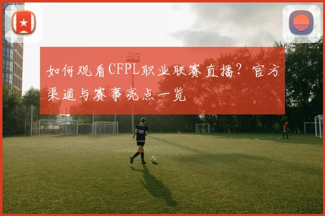 如何观看CFPL职业联赛直播？官方渠道与赛事亮点一览