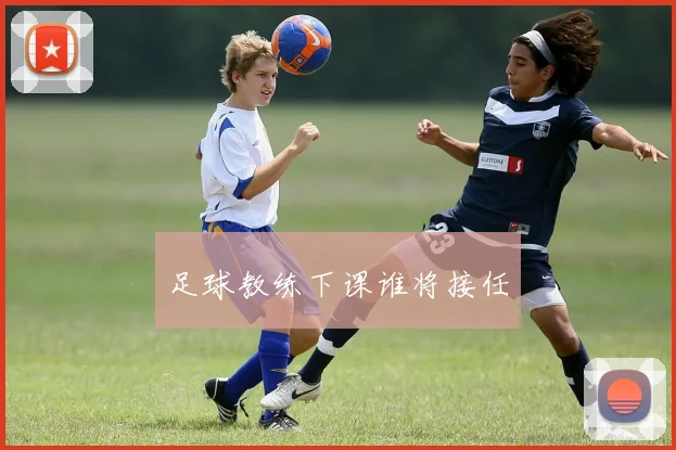 足球教练下课谁将接任