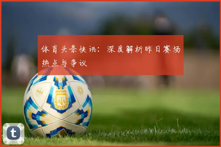 体育头条快讯：深度解析昨日赛场热点与争议