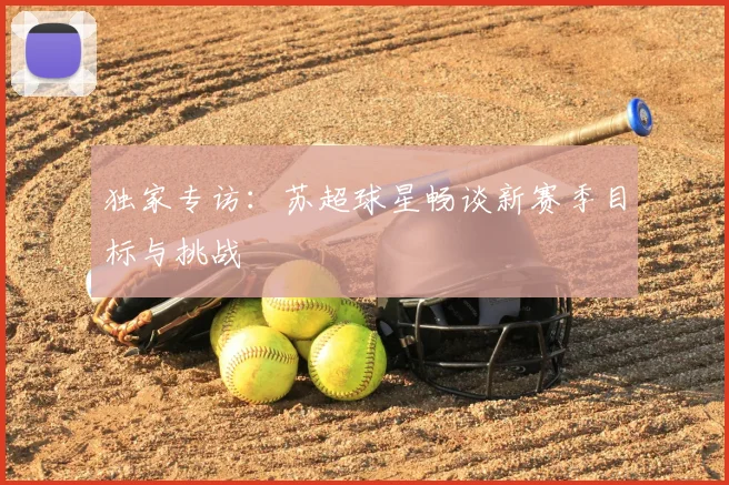 独家专访：苏超球星畅谈新赛季目标与挑战