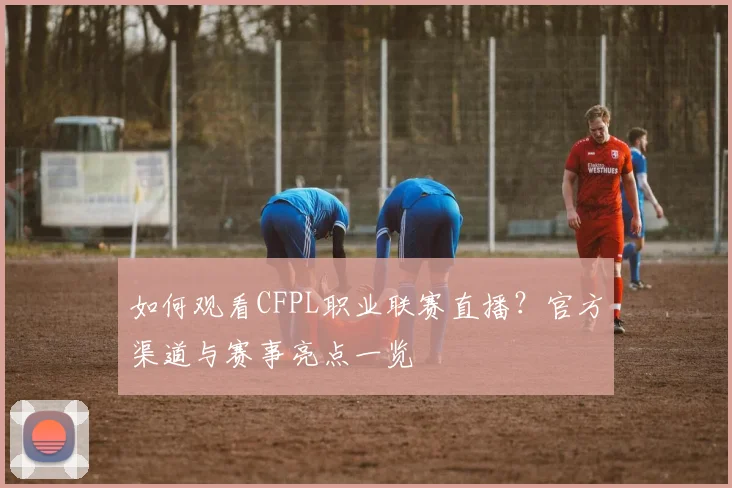 如何观看CFPL职业联赛直播?官方渠道与赛事亮点一览