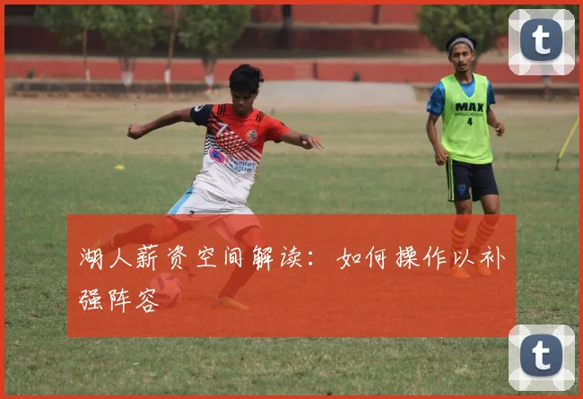 湖人薪资空间解读：如何操作以补强阵容