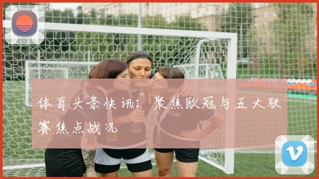 体育头条快讯:聚焦欧冠与五大联赛焦点战况